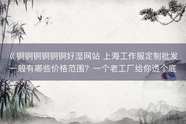 巜锕锕锕锕锕锕好湿网站 上海工作服定制批发一般有哪些价格范围？一个老工厂给你透个底