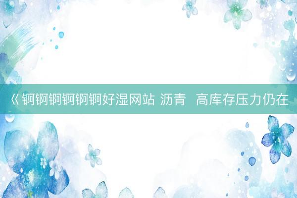 巜锕锕锕锕锕锕好湿网站 沥青  高库存压力仍在
