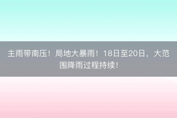 主雨带南压！局地大暴雨！18日至20日，大范围降雨过程持续！