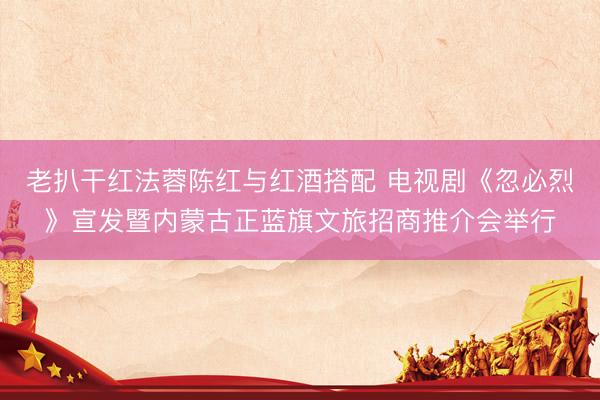 老扒干红法蓉陈红与红酒搭配 电视剧《忽必烈》宣发暨内蒙古正蓝旗文旅招商推介会举行