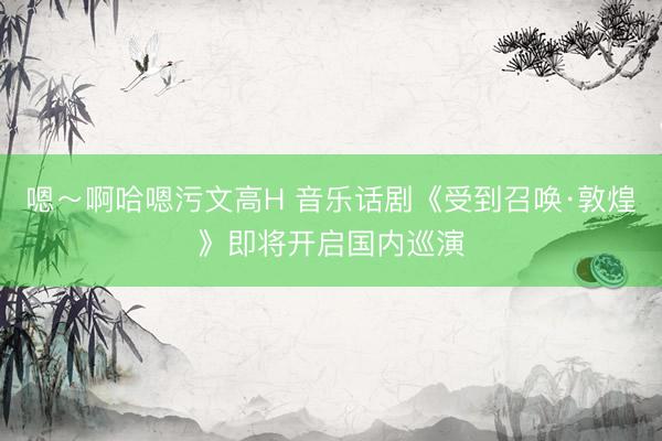 嗯～啊哈嗯污文高H 音乐话剧《受到召唤·敦煌》即将开启国内巡演