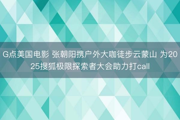 G点美国电影 张朝阳携户外大咖徒步云蒙山 为2025搜狐极限探索者大会助力打call