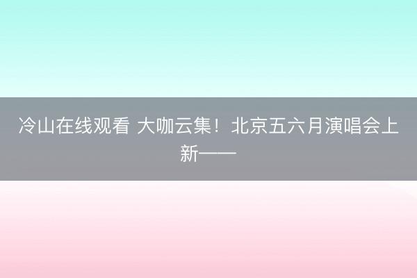 冷山在线观看 大咖云集！北京五六月演唱会上新——